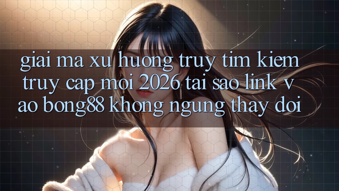 Giải Mã Xu Hướng Truy tìm Kiếm “Truy Cập Mới 2026” - Tại Sao Link Vào Bong88 Không ngừng Thay Đổi? Giải Mã Xu Hướng Truy tìm Kiếm “Truy Cập Mới 2026” - Tại Sao Link Vào Bong88 Không ngừng Thay Đổi?