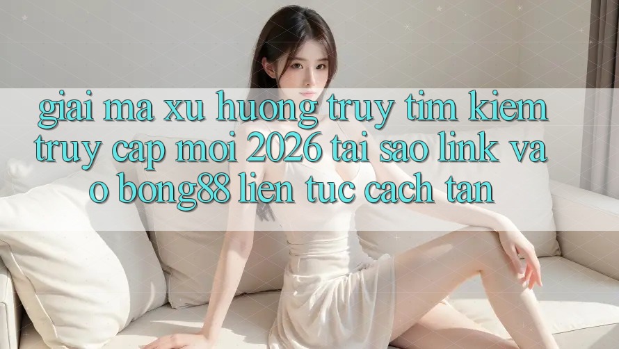 Giải Mã Xu Hướng Truy tìm Kiếm “Truy Cập Mới 2026” - Tại Sao Link Vào Bong88 Liên tục Cách tân?