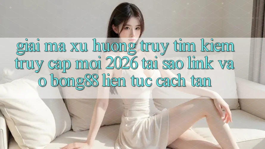 Giải Mã Xu Hướng Truy tìm Kiếm “Truy Cập Mới 2026” - Tại Sao Link Vào Bong88 Liên tục Cách tân? Giải Mã Xu Hướng Truy tìm Kiếm “Truy Cập Mới 2026” - Tại Sao Link Vào Bong88 Liên tục Cách tân?