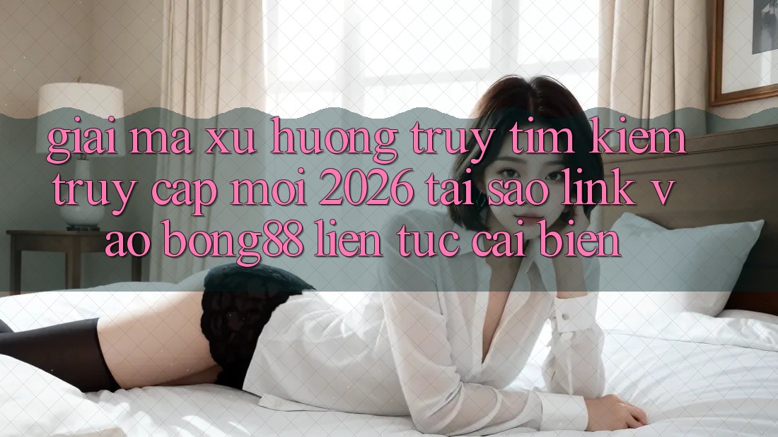 Giải Mã Xu Hướng Truy tìm Kiếm “Truy Cập Mới 2026” - Tại Sao Link Vào Bong88 Liên tục Cải biến?