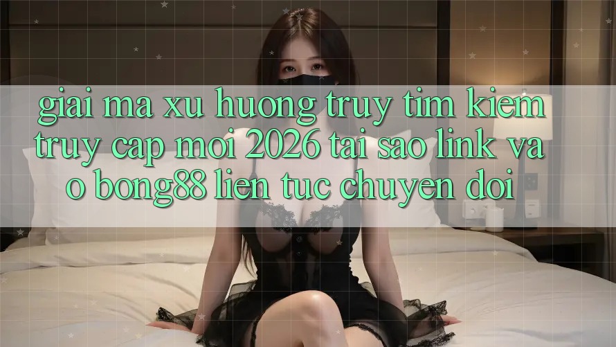 Giải Mã Xu Hướng Truy tìm Kiếm “Truy Cập Mới 2026” - Tại Sao Link Vào Bong88 Liên tục Chuyển đổi?