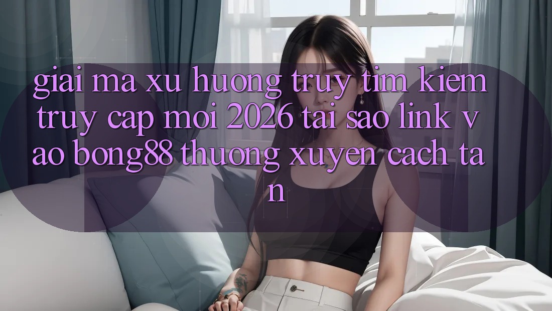 Giải Mã Xu Hướng Truy tìm Kiếm “Truy Cập Mới 2026” - Tại Sao Link Vào Bong88 Thường Xuyên Cách tân? Giải Mã Xu Hướng Truy tìm Kiếm “Truy Cập Mới 2026” - Tại Sao Link Vào Bong88 Thường Xuyên Cách tân?