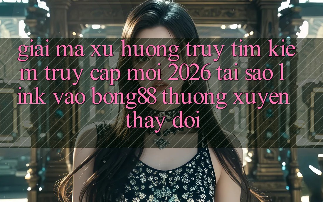 Giải Mã Xu Hướng Truy tìm Kiếm “Truy Cập Mới 2026” - Tại Sao Link Vào Bong88 Thường Xuyên Thay Đổi?