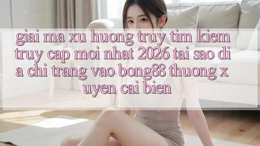 Giải Mã Xu Hướng Truy tìm Kiếm “Truy Cập Mới nhất 2026” - Tại Sao Địa chỉ trang Vào Bong88 Thường xuyên Cải biến?