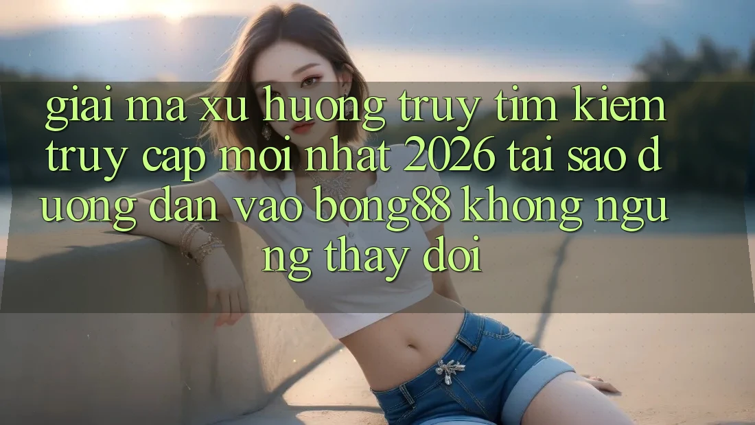 Giải Mã Xu Hướng Truy tìm Kiếm “Truy Cập Mới nhất 2026” - Tại Sao Đường dẫn Vào Bong88 Không ngừng Thay Đổi?