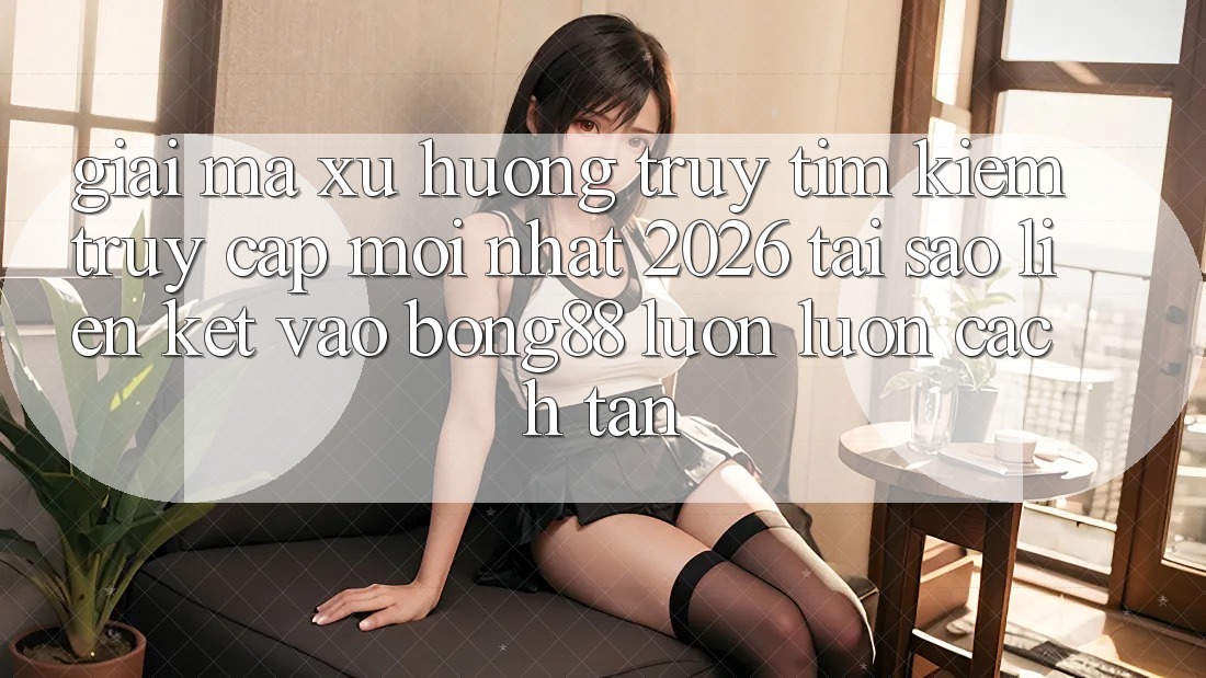Giải Mã Xu Hướng Truy tìm Kiếm “Truy Cập Mới nhất 2026” - Tại Sao Liên kết Vào Bong88 Luôn luôn Cách tân?