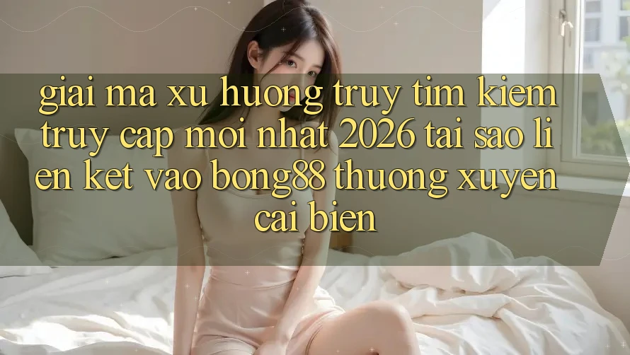 Giải Mã Xu Hướng Truy tìm Kiếm “Truy Cập Mới nhất 2026” - Tại Sao Liên kết Vào Bong88 Thường Xuyên Cải biến?