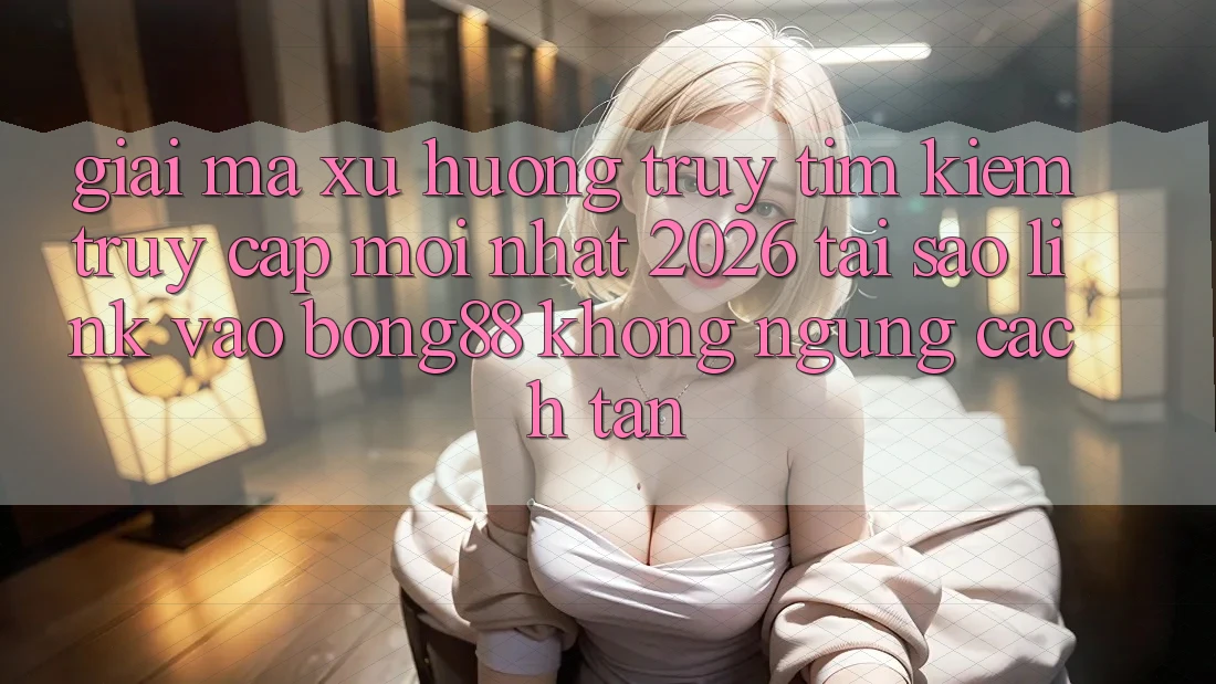 Giải Mã Xu Hướng Truy tìm Kiếm “Truy Cập Mới nhất 2026” - Tại Sao Link Vào Bong88 Không ngừng Cách tân?