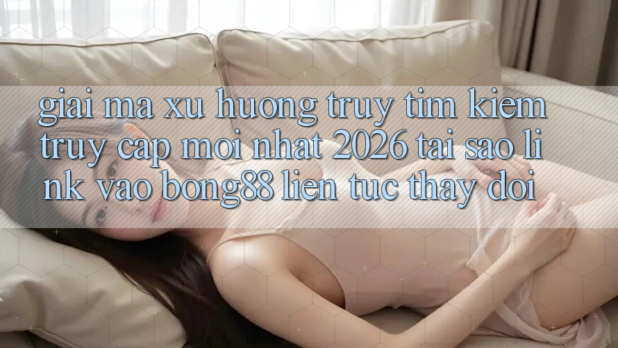 Giải Mã Xu Hướng Truy tìm Kiếm “Truy Cập Mới nhất 2026” - Tại Sao Link Vào Bong88 Liên tục Thay Đổi?