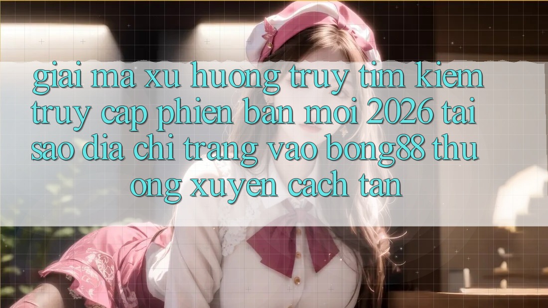 Giải Mã Xu Hướng Truy tìm Kiếm “Truy Cập Phiên bản mới 2026” - Tại Sao Địa chỉ trang Vào Bong88 Thường Xuyên Cách tân?
