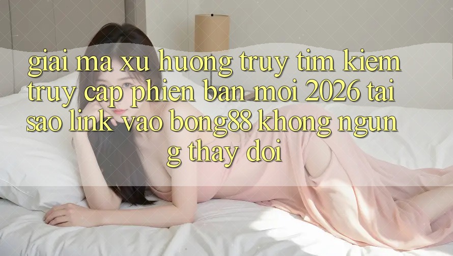 Giải Mã Xu Hướng Truy tìm Kiếm “Truy Cập Phiên bản mới 2026” - Tại Sao Link Vào Bong88 Không ngừng Thay Đổi?