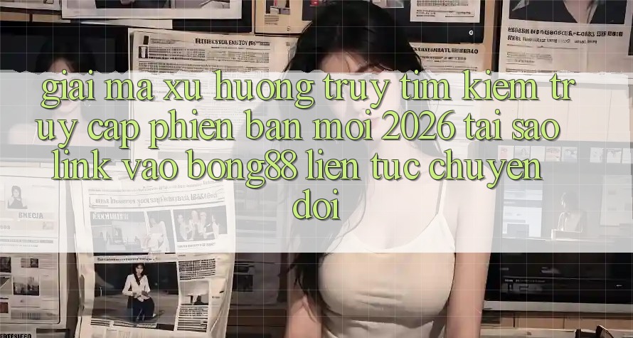 Giải Mã Xu Hướng Truy tìm Kiếm “Truy Cập Phiên bản mới 2026” - Tại Sao Link Vào Bong88 Liên tục Chuyển đổi?