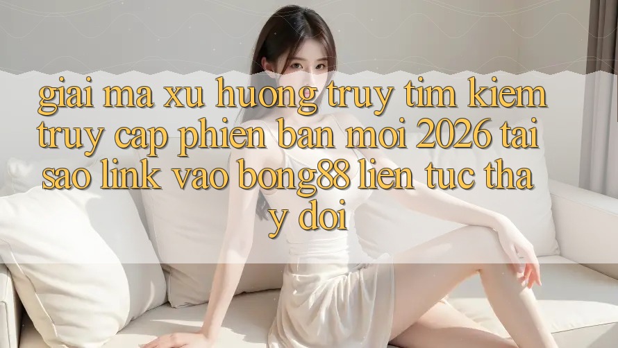 Giải Mã Xu Hướng Truy tìm Kiếm “Truy Cập Phiên bản mới 2026” - Tại Sao Link Vào Bong88 Liên tục Thay Đổi?