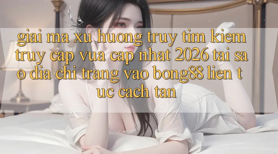 Giải Mã Xu Hướng Truy tìm Kiếm “Truy Cập Vừa cập nhật 2026” - Tại Sao Địa chỉ trang Vào Bong88 Liên tục Cách tân?