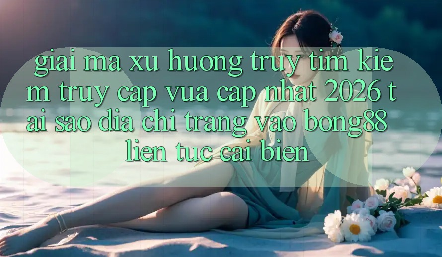 Giải Mã Xu Hướng Truy tìm Kiếm “Truy Cập Vừa cập nhật 2026” - Tại Sao Địa chỉ trang Vào Bong88 Liên tục Cải biến?