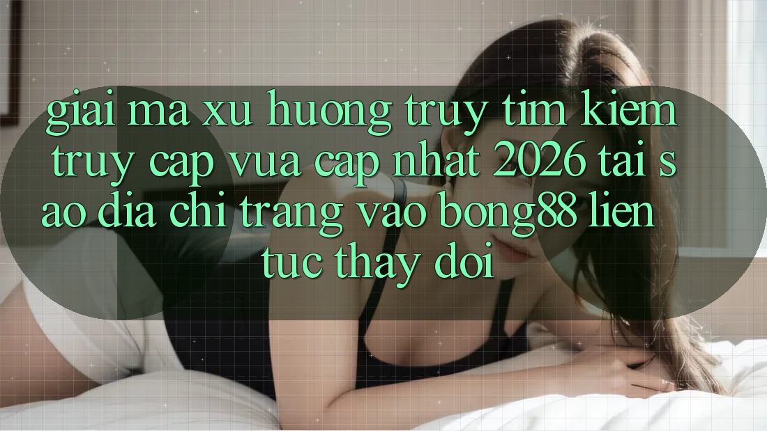 Giải Mã Xu Hướng Truy tìm kiếm “Truy Cập Vừa cập nhật 2026” - Tại Sao Địa chỉ trang Vào Bong88 Liên tục Thay Đổi?