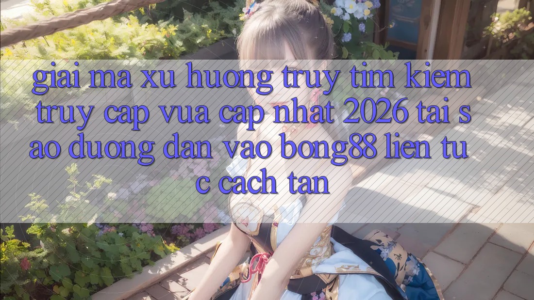Giải Mã Xu Hướng Truy tìm kiếm “Truy Cập Vừa cập nhật 2026” - Tại Sao Đường dẫn Vào Bong88 Liên tục Cách tân?