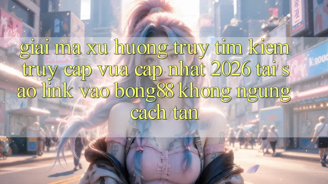 Giải Mã Xu Hướng Truy tìm Kiếm “Truy Cập Vừa cập nhật 2026” - Tại Sao Link Vào Bong88 Không ngừng Cách tân?