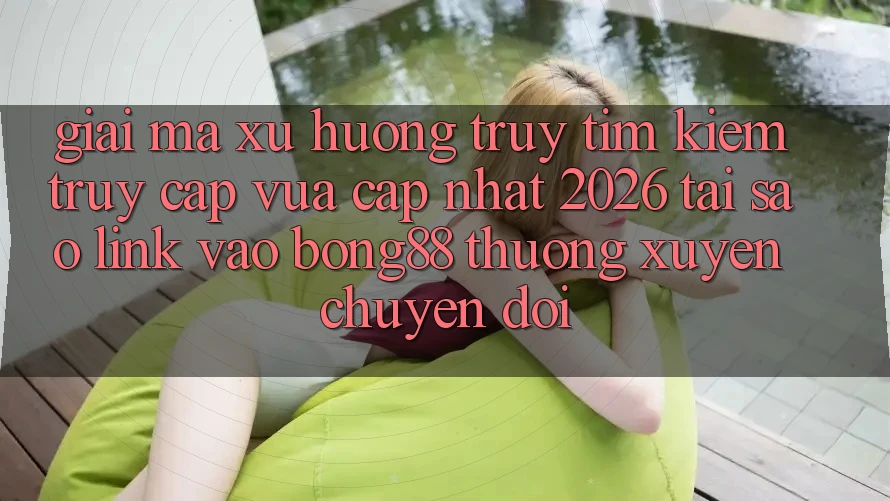 Giải Mã Xu Hướng Truy tìm Kiếm “Truy Cập Vừa cập nhật 2026” - Tại Sao Link Vào Bong88 Thường Xuyên Chuyển đổi?