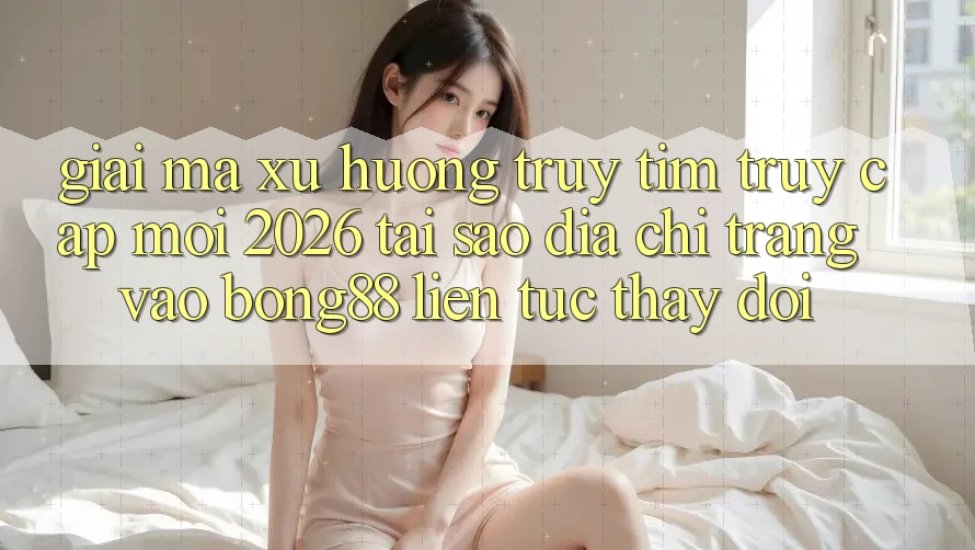 Giải Mã Xu Hướng Truy tìm “Truy Cập Mới 2026” - Tại Sao Địa chỉ trang Vào Bong88 Liên tục Thay Đổi?