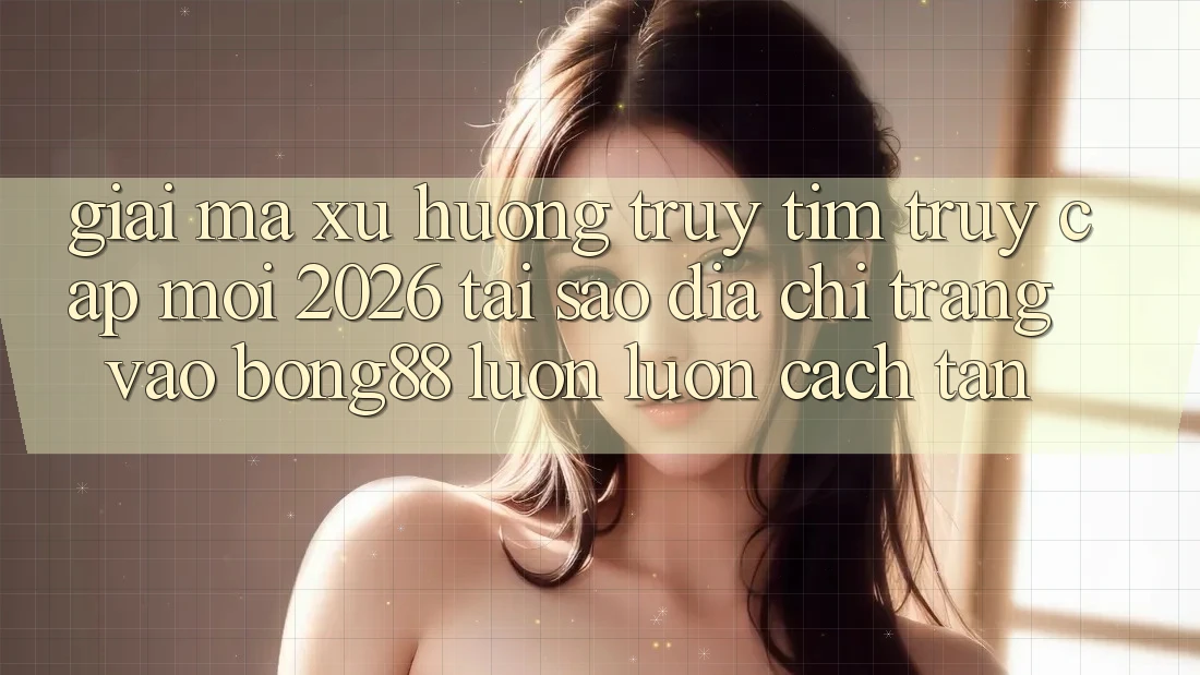 Giải Mã Xu Hướng Truy tìm “Truy Cập Mới 2026” - Tại Sao Địa chỉ trang Vào Bong88 Luôn luôn Cách tân?