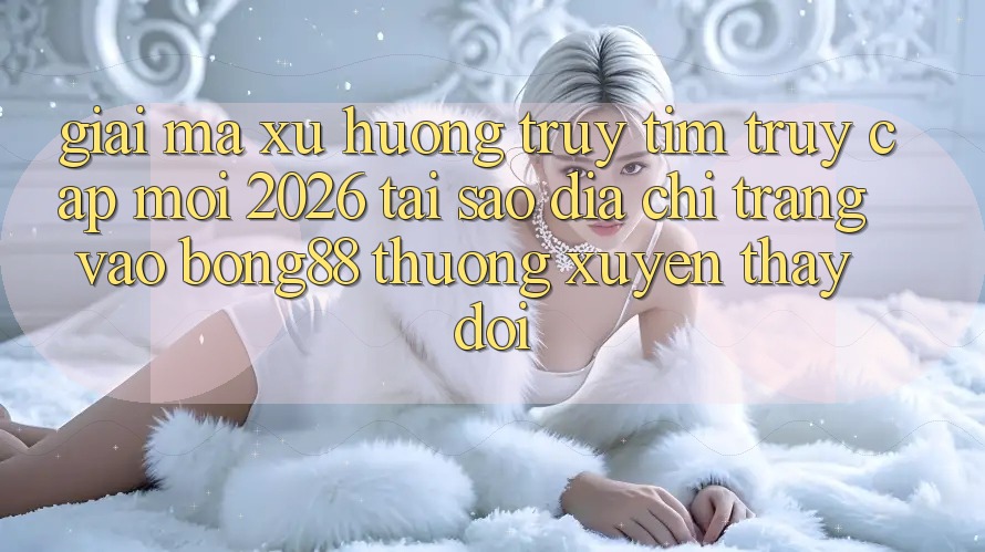 Giải Mã Xu Hướng Truy tìm “Truy Cập Mới 2026” - Tại Sao Địa chỉ trang Vào Bong88 Thường Xuyên Thay đổi? Giải Mã Xu Hướng Truy tìm “Truy Cập Mới 2026” - Tại Sao Địa chỉ trang Vào Bong88 Thường Xuyên Thay đổi?