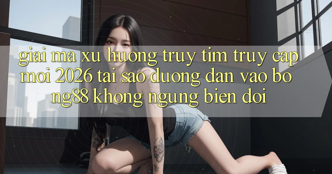Giải Mã Xu Hướng Truy tìm “Truy Cập Mới 2026” - Tại Sao Đường dẫn Vào Bong88 Không ngừng Biến đổi?