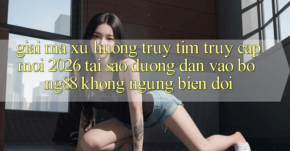Giải Mã Xu Hướng Truy tìm “Truy Cập Mới 2026” - Tại Sao Đường dẫn Vào Bong88 Không ngừng Biến đổi?