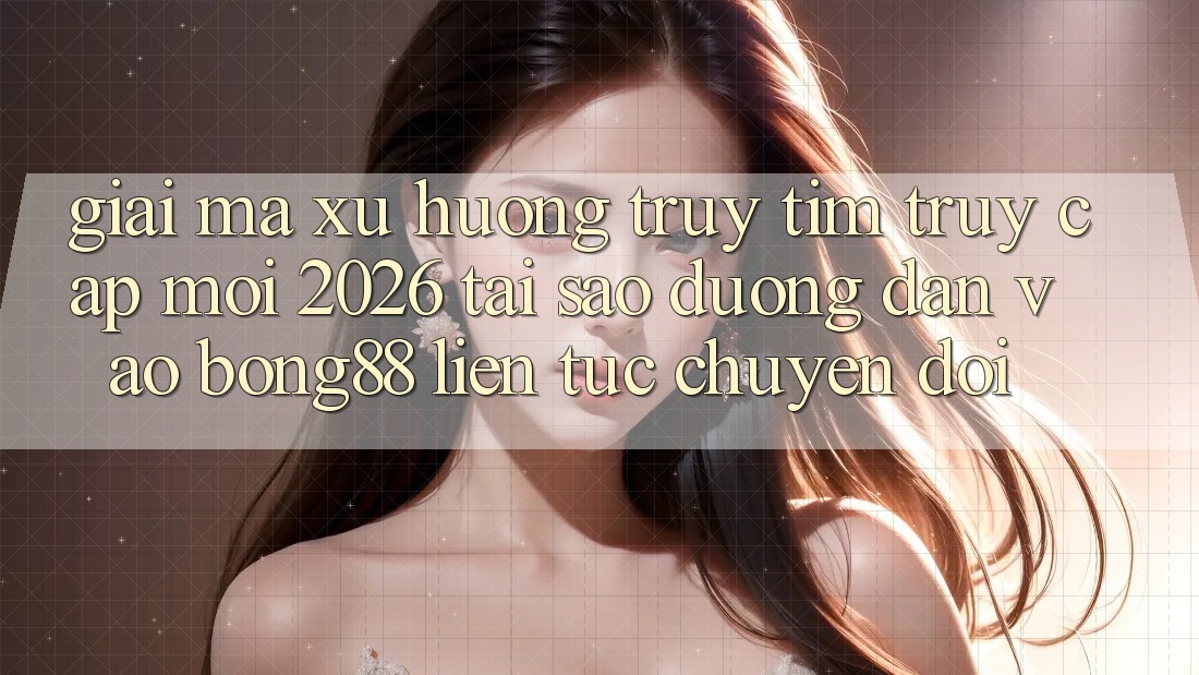 Giải Mã Xu Hướng Truy tìm “Truy Cập Mới 2026” - Tại Sao Đường dẫn Vào Bong88 Liên tục Chuyển đổi?