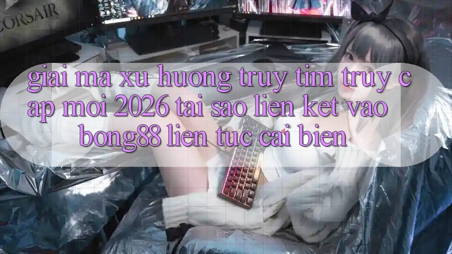Giải Mã Xu Hướng Truy tìm “Truy Cập Mới 2026” - Tại Sao Liên kết Vào Bong88 Liên tục Cải biến?