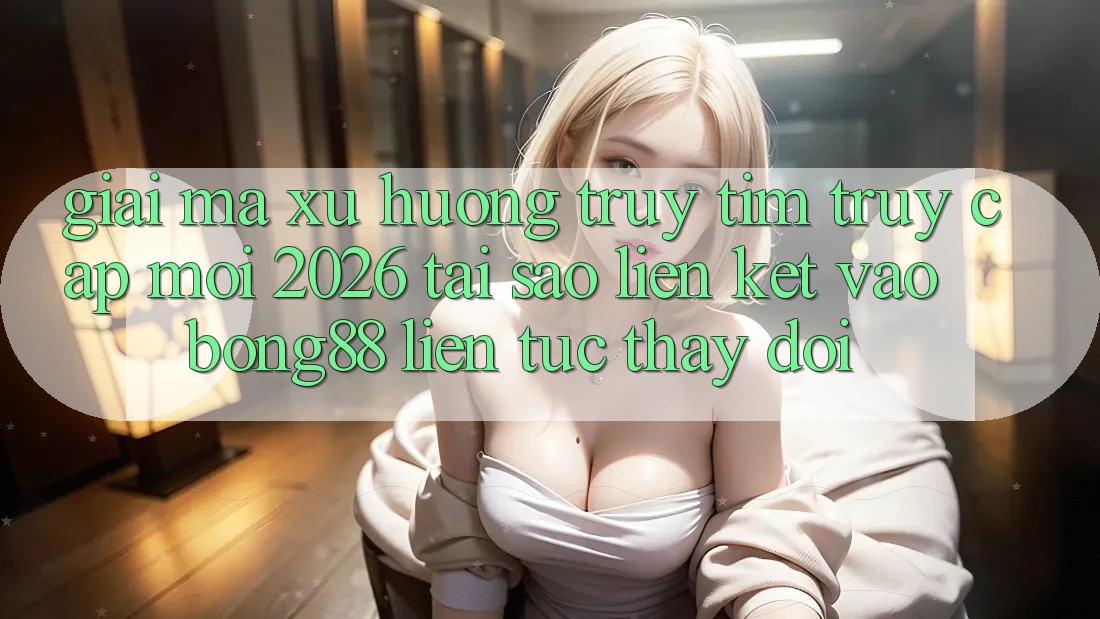Giải Mã Xu Hướng Truy tìm “Truy Cập Mới 2026” - Tại Sao Liên kết Vào Bong88 Liên tục Thay Đổi?