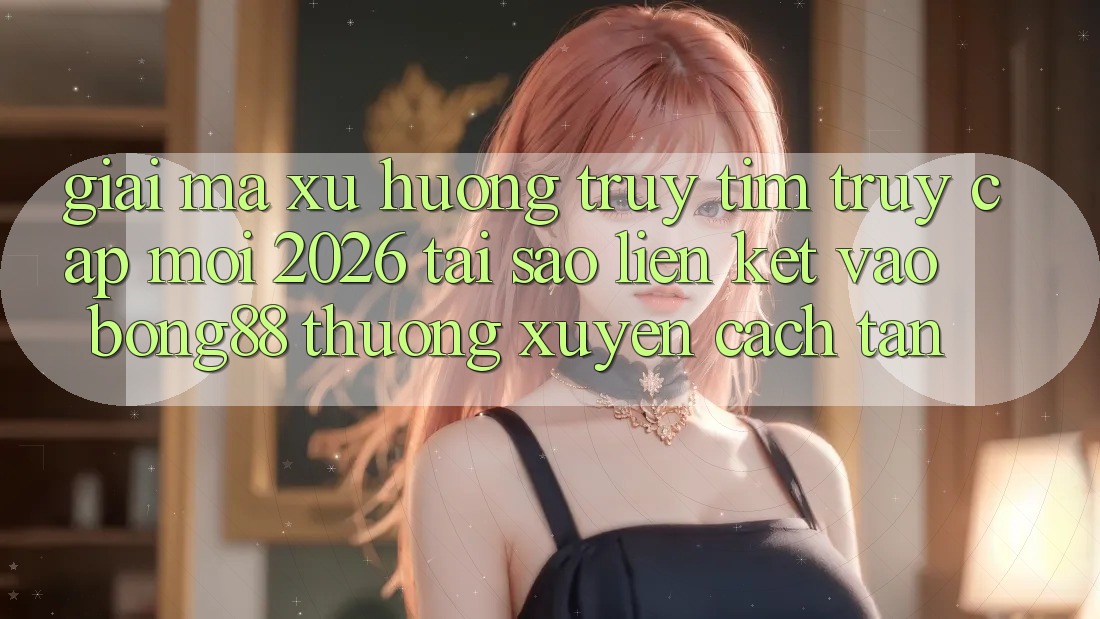 Giải Mã Xu Hướng Truy tìm “Truy Cập Mới 2026” - Tại Sao Liên kết Vào Bong88 Thường Xuyên Cách tân? Giải Mã Xu Hướng Truy tìm “Truy Cập Mới 2026” - Tại Sao Liên kết Vào Bong88 Thường Xuyên Cách tân?