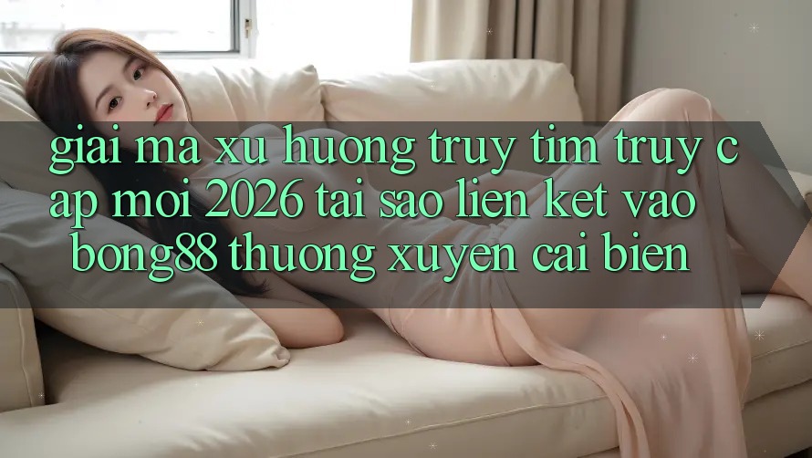 Giải Mã Xu Hướng Truy tìm “Truy Cập Mới 2026” - Tại Sao Liên kết Vào Bong88 Thường Xuyên Cải biến?