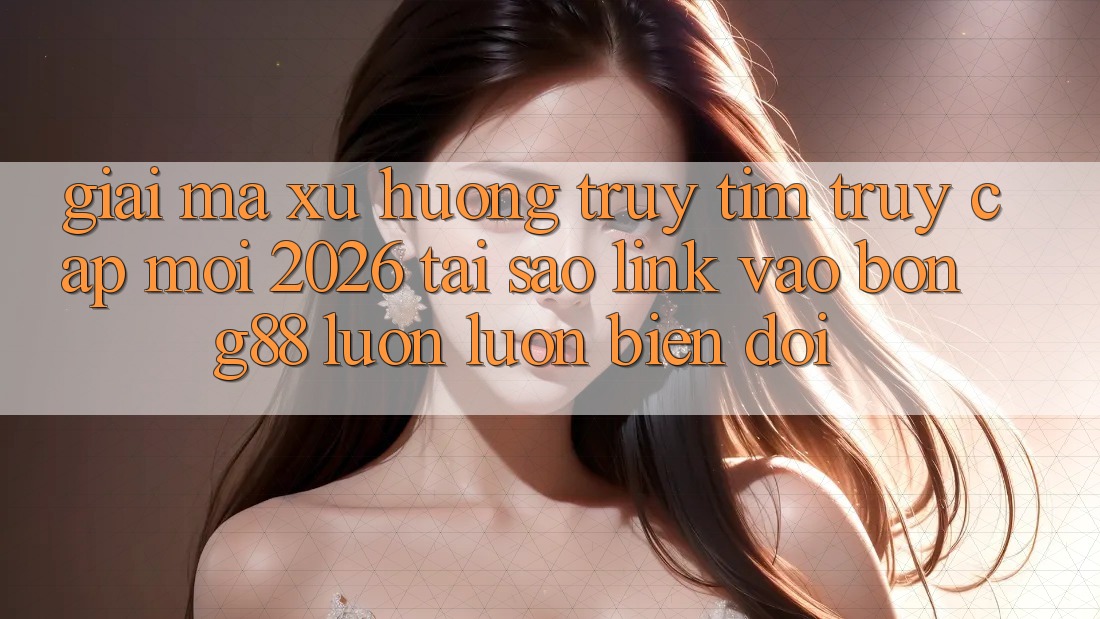 Giải Mã Xu Hướng Truy tìm “Truy Cập Mới 2026” - Tại Sao Link Vào Bong88 Luôn luôn Biến đổi?