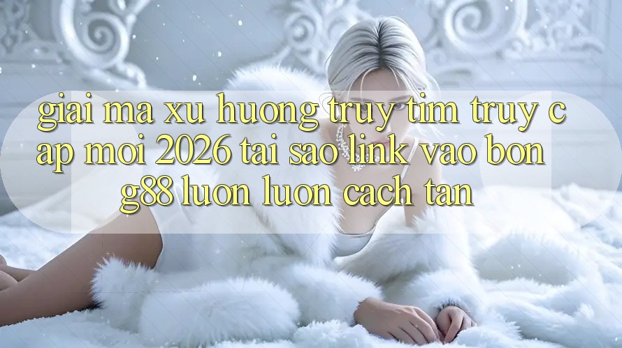 Giải Mã Xu Hướng Truy tìm “Truy Cập Mới 2026” - Tại Sao Link Vào Bong88 Luôn luôn Cách tân?