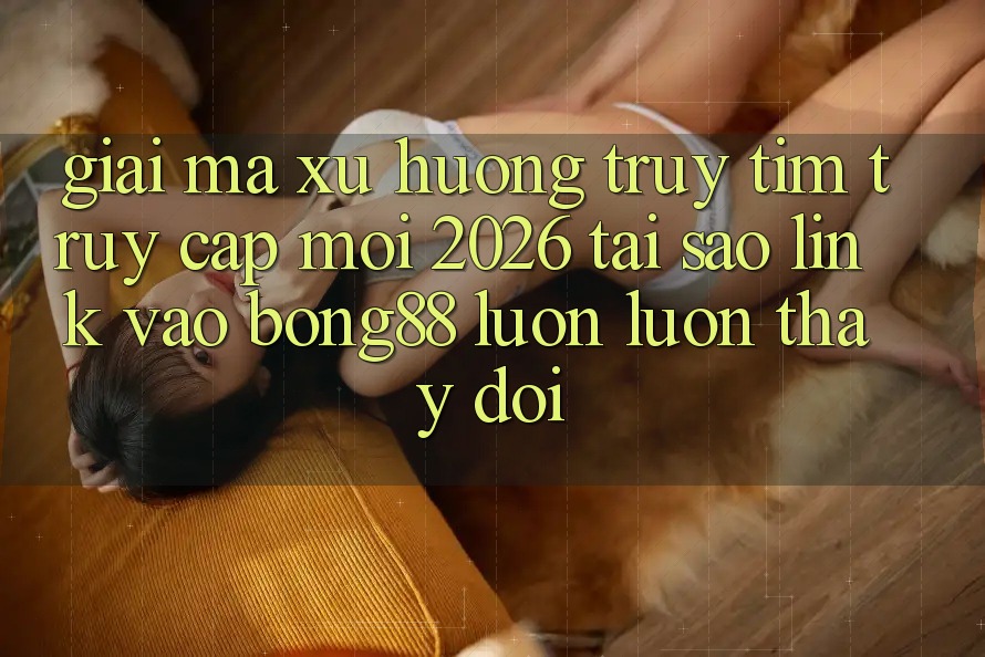 Giải Mã Xu Hướng Truy tìm “Truy Cập Mới 2026” - Tại Sao Link Vào Bong88 Luôn luôn Thay Đổi?