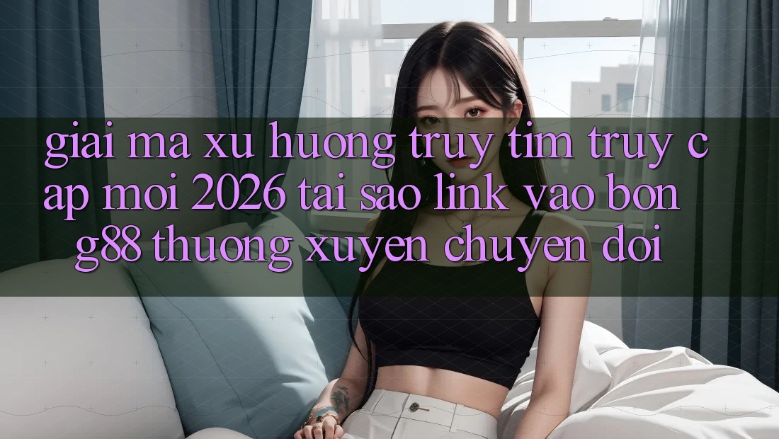 Giải Mã Xu Hướng Truy tìm “Truy Cập Mới 2026” - Tại Sao Link Vào Bong88 Thường Xuyên Chuyển đổi?
