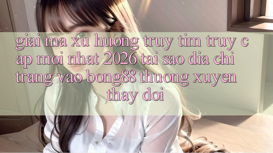 Giải Mã Xu Hướng Truy tìm “Truy Cập Mới nhất 2026” - Tại Sao Địa chỉ trang Vào Bong88 Thường Xuyên Thay đổi?