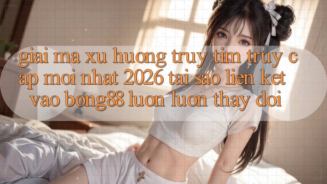Giải Mã Xu Hướng Truy tìm “Truy Cập Mới nhất 2026” - Tại Sao Liên kết Vào Bong88 Luôn luôn Thay Đổi?