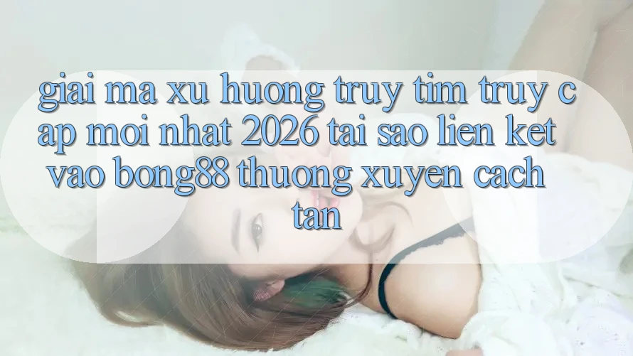 Giải Mã Xu Hướng Truy tìm “Truy Cập Mới nhất 2026” - Tại Sao Liên kết Vào Bong88 Thường Xuyên Cách tân?