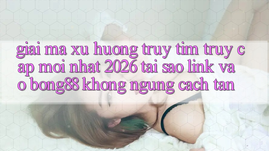 Giải Mã Xu Hướng Truy tìm “Truy Cập Mới nhất 2026” - Tại Sao Link Vào Bong88 Không ngừng Cách tân?