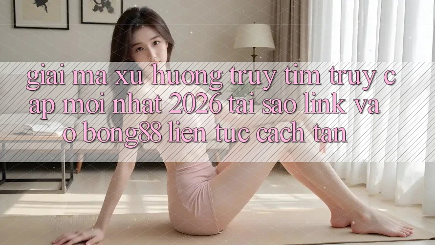 Giải Mã Xu Hướng Truy tìm “Truy Cập Mới nhất 2026” - Tại Sao Link Vào Bong88 Liên tục Cách tân? Giải Mã Xu Hướng Truy tìm “Truy Cập Mới nhất 2026” - Tại Sao Link Vào Bong88 Liên tục Cách tân?