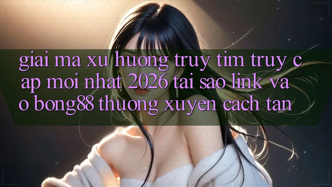 Giải Mã Xu Hướng Truy tìm “Truy Cập Mới nhất 2026” - Tại Sao Link Vào Bong88 Thường Xuyên Cách tân?