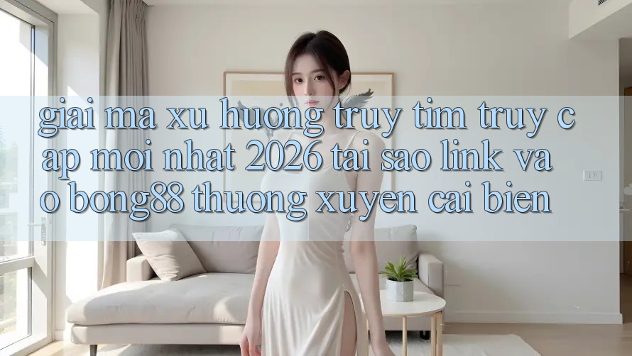 Giải Mã Xu Hướng Truy tìm “Truy Cập Mới nhất 2026” - Tại Sao Link Vào Bong88 Thường Xuyên Cải biến?
