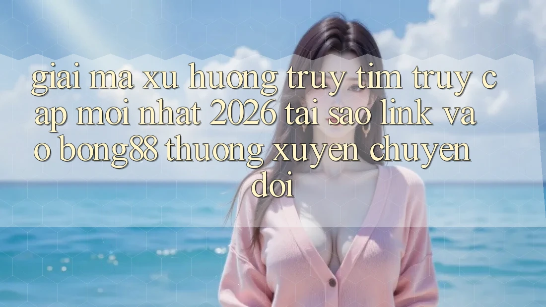 Giải Mã Xu Hướng Truy tìm “Truy Cập Mới nhất 2026” - Tại Sao Link Vào Bong88 Thường Xuyên Chuyển đổi?