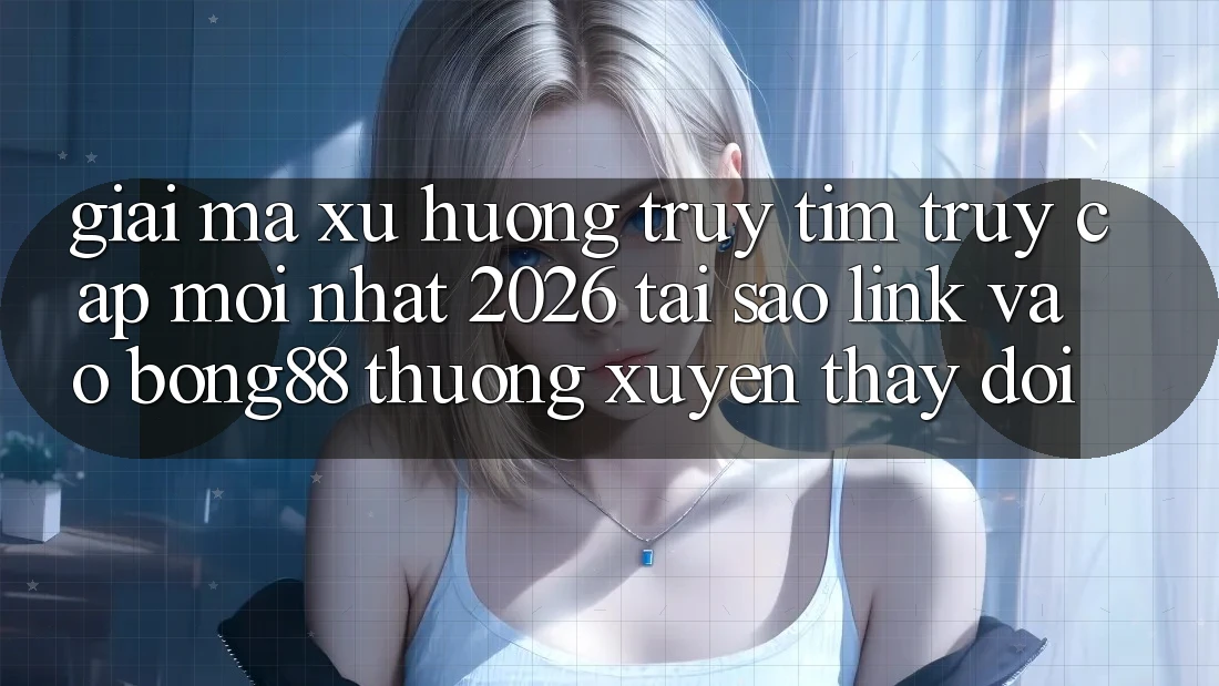 Giải Mã Xu Hướng Truy tìm “Truy Cập Mới nhất 2026” - Tại Sao Link Vào Bong88 Thường Xuyên Thay đổi?
