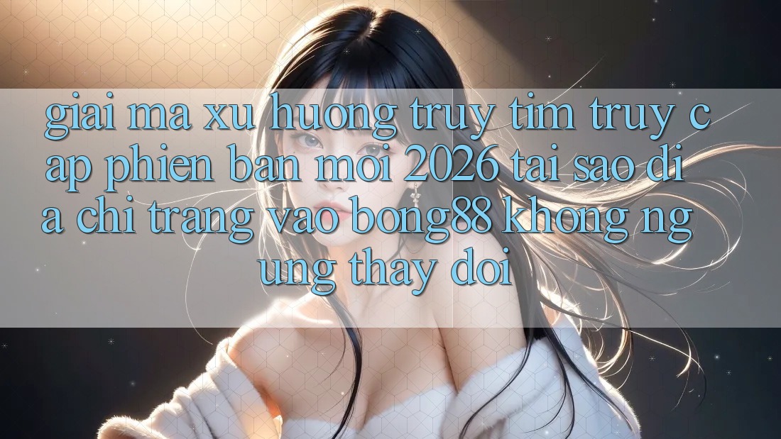 Giải Mã Xu Hướng Truy tìm “Truy Cập Phiên bản mới 2026” - Tại Sao Địa chỉ trang Vào Bong88 Không ngừng Thay Đổi?