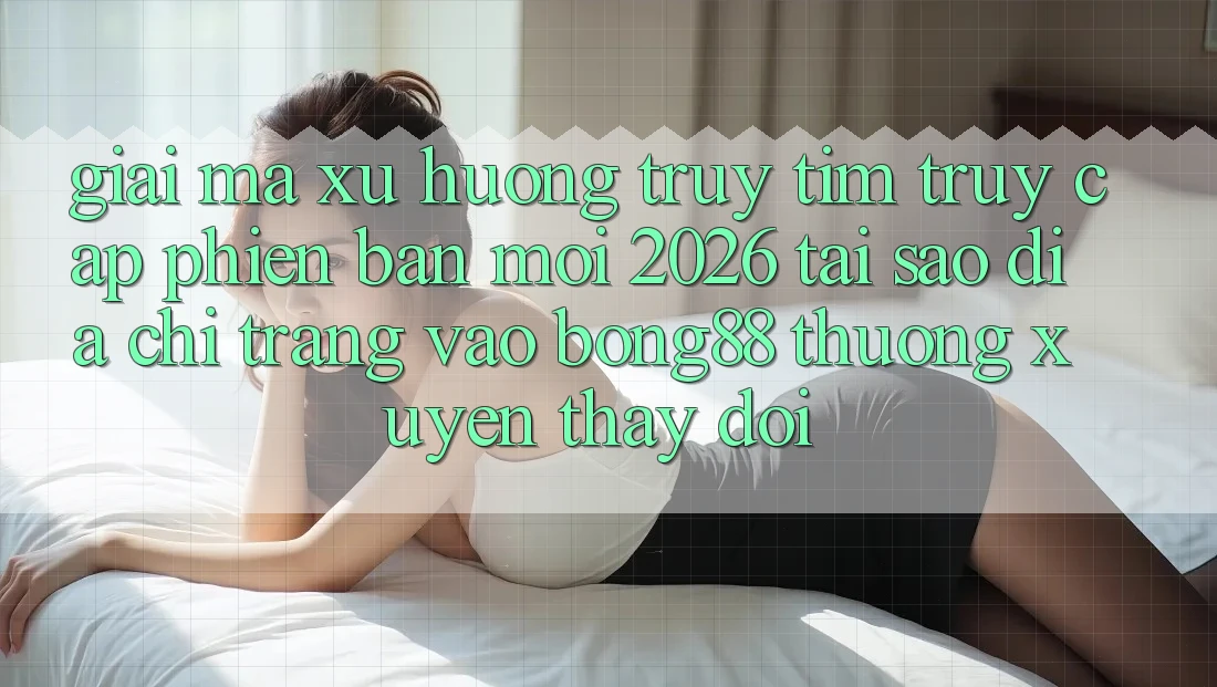 Giải Mã Xu Hướng Truy tìm “Truy Cập Phiên bản mới 2026” - Tại Sao Địa chỉ trang Vào Bong88 Thường Xuyên Thay Đổi?