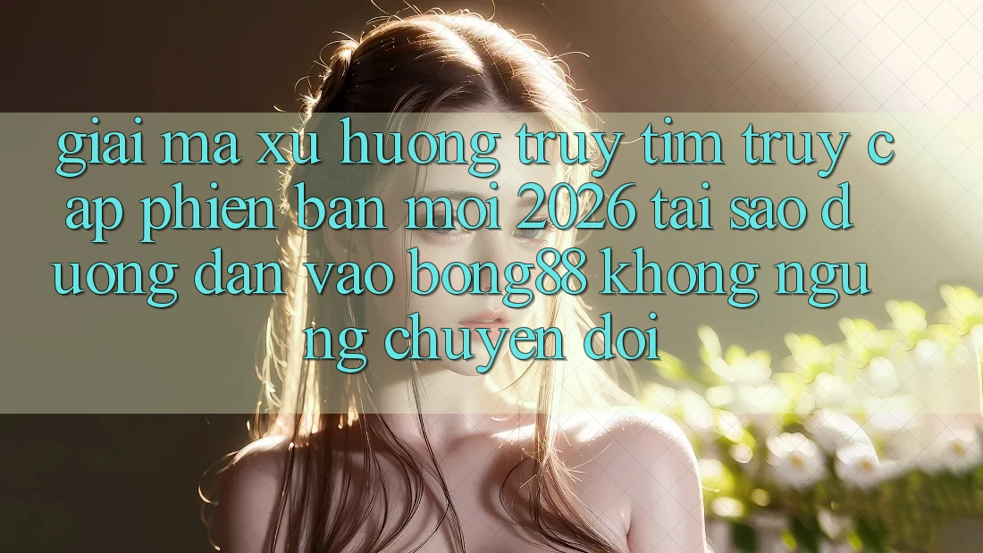 Giải Mã Xu Hướng Truy tìm “Truy Cập Phiên bản mới 2026” - Tại Sao Đường dẫn Vào Bong88 Không ngừng Chuyển đổi?