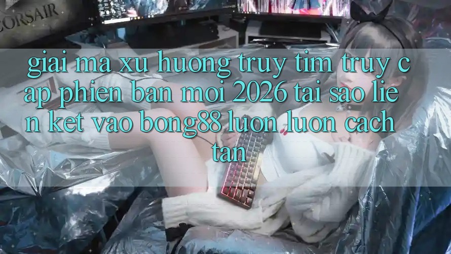Giải Mã Xu Hướng Truy tìm “Truy Cập Phiên bản mới 2026” - Tại Sao Liên kết Vào Bong88 Luôn luôn Cách tân?
